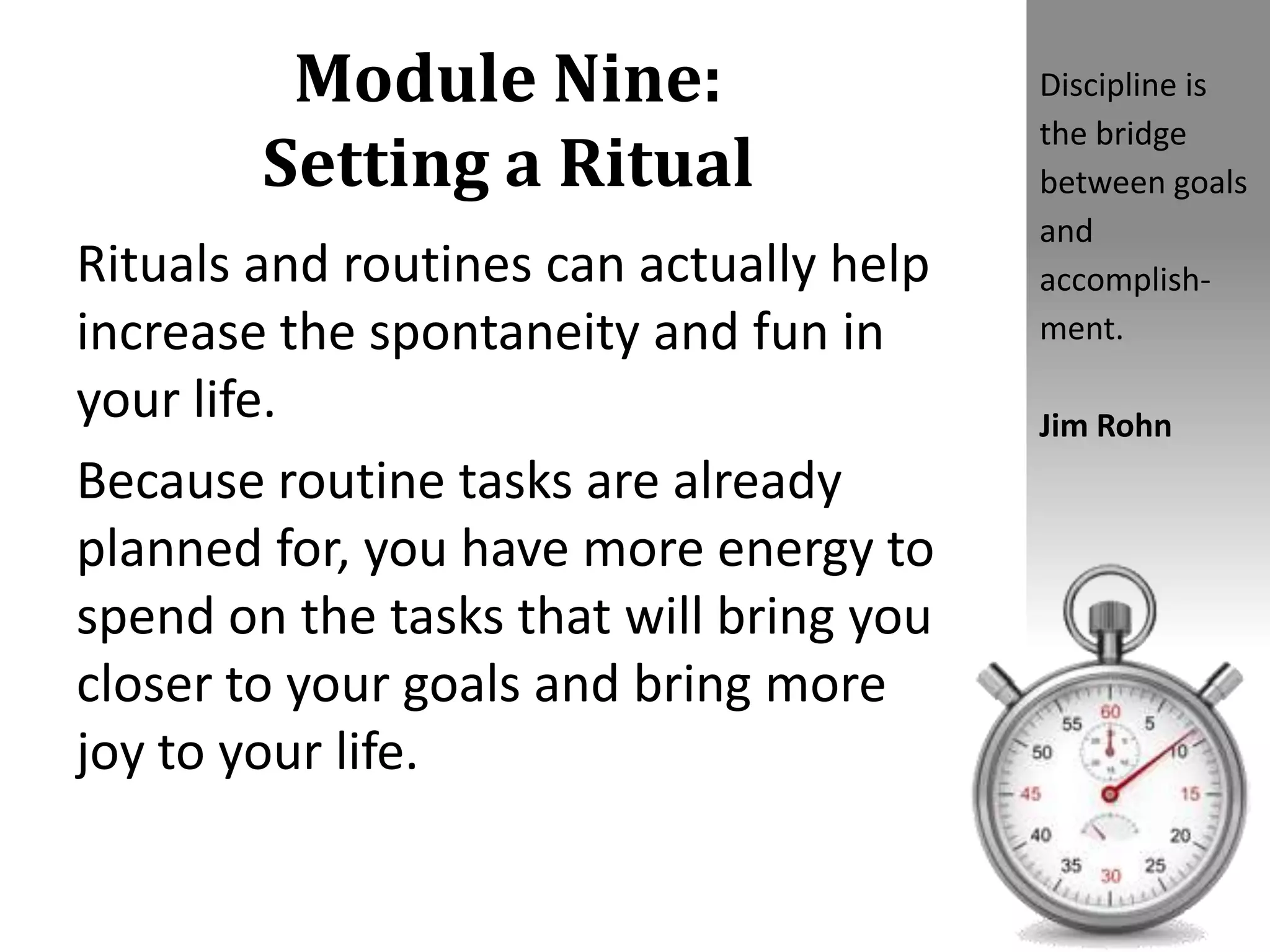 Module Nine:
Setting a Ritual
Rituals and routines can actually help
increase the spontaneity and fun in
your life.
Because routine tasks are already
planned for, you have more energy to
spend on the tasks that will bring you
closer to your goals and bring more
joy to your life.
Discipline is
the bridge
between goals
and
accomplish-
ment.
Jim Rohn
 