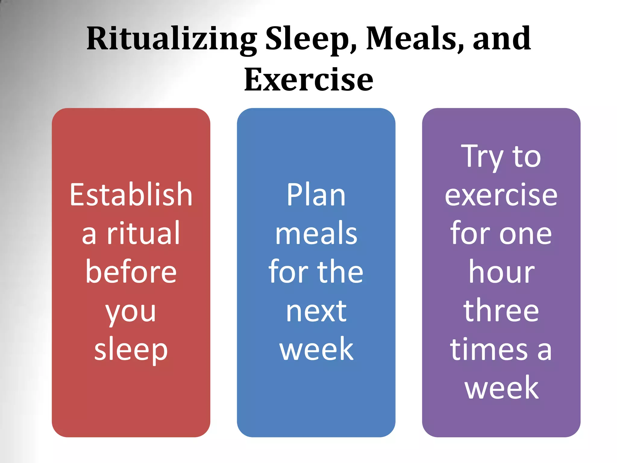 Ritualizing Sleep, Meals, and
Exercise
Establish
a ritual
before
you
sleep
Plan
meals
for the
next
week
Try to
exercise
for one
hour
three
times a
week
 