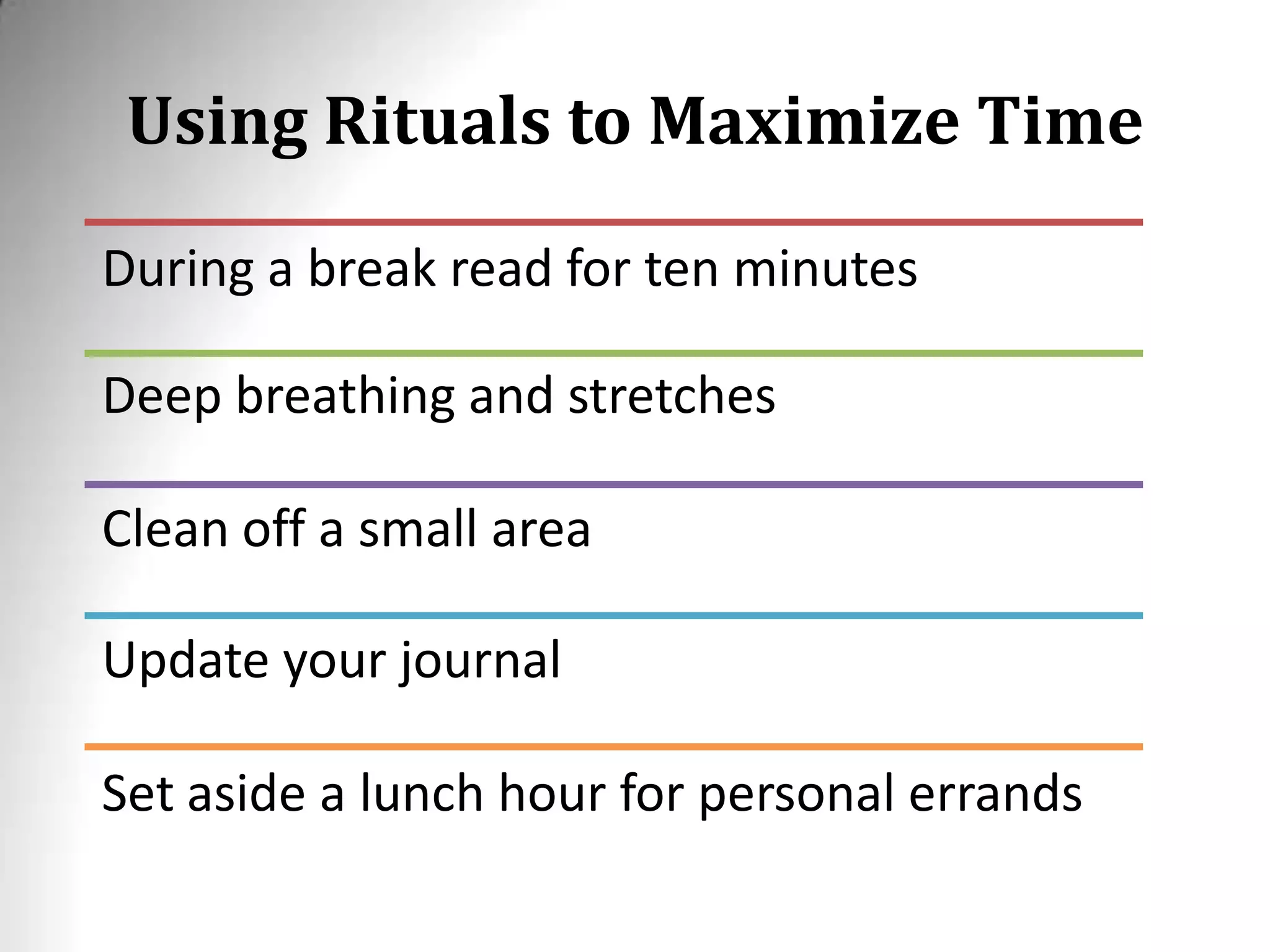 Using Rituals to Maximize Time
During a break read for ten minutes
Deep breathing and stretches
Clean off a small area
Update your journal
Set aside a lunch hour for personal errands
 