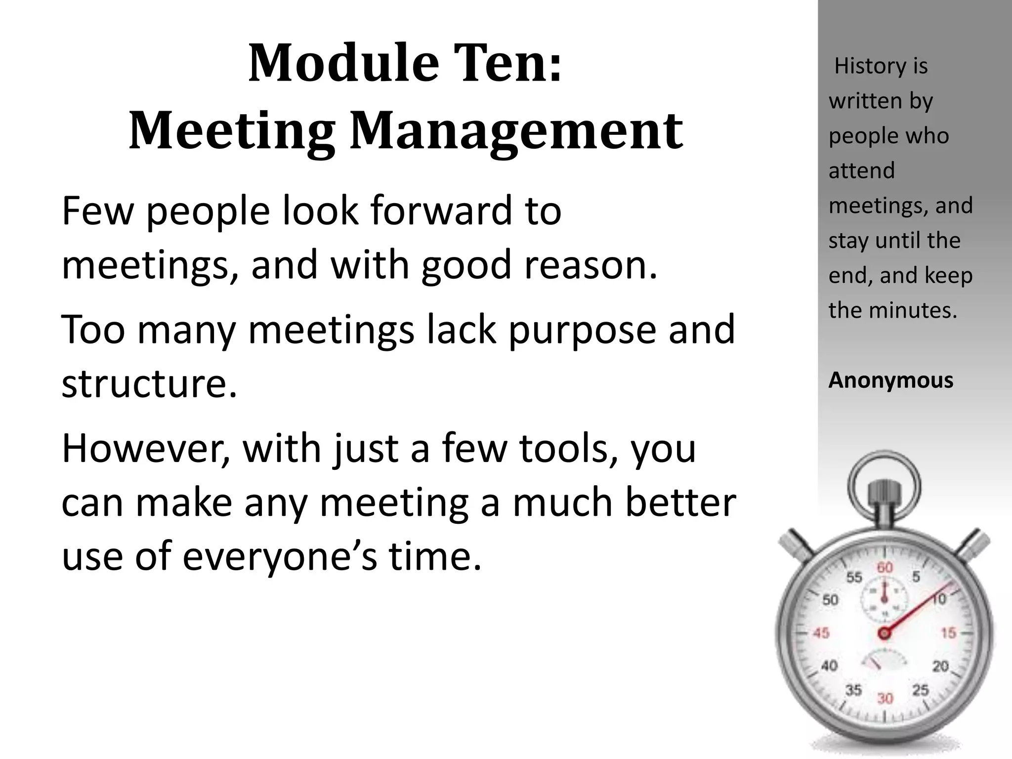 Module Ten:
Meeting Management
Few people look forward to
meetings, and with good reason.
Too many meetings lack purpose and
structure.
However, with just a few tools, you
can make any meeting a much better
use of everyone’s time.
History is
written by
people who
attend
meetings, and
stay until the
end, and keep
the minutes.
Anonymous
 