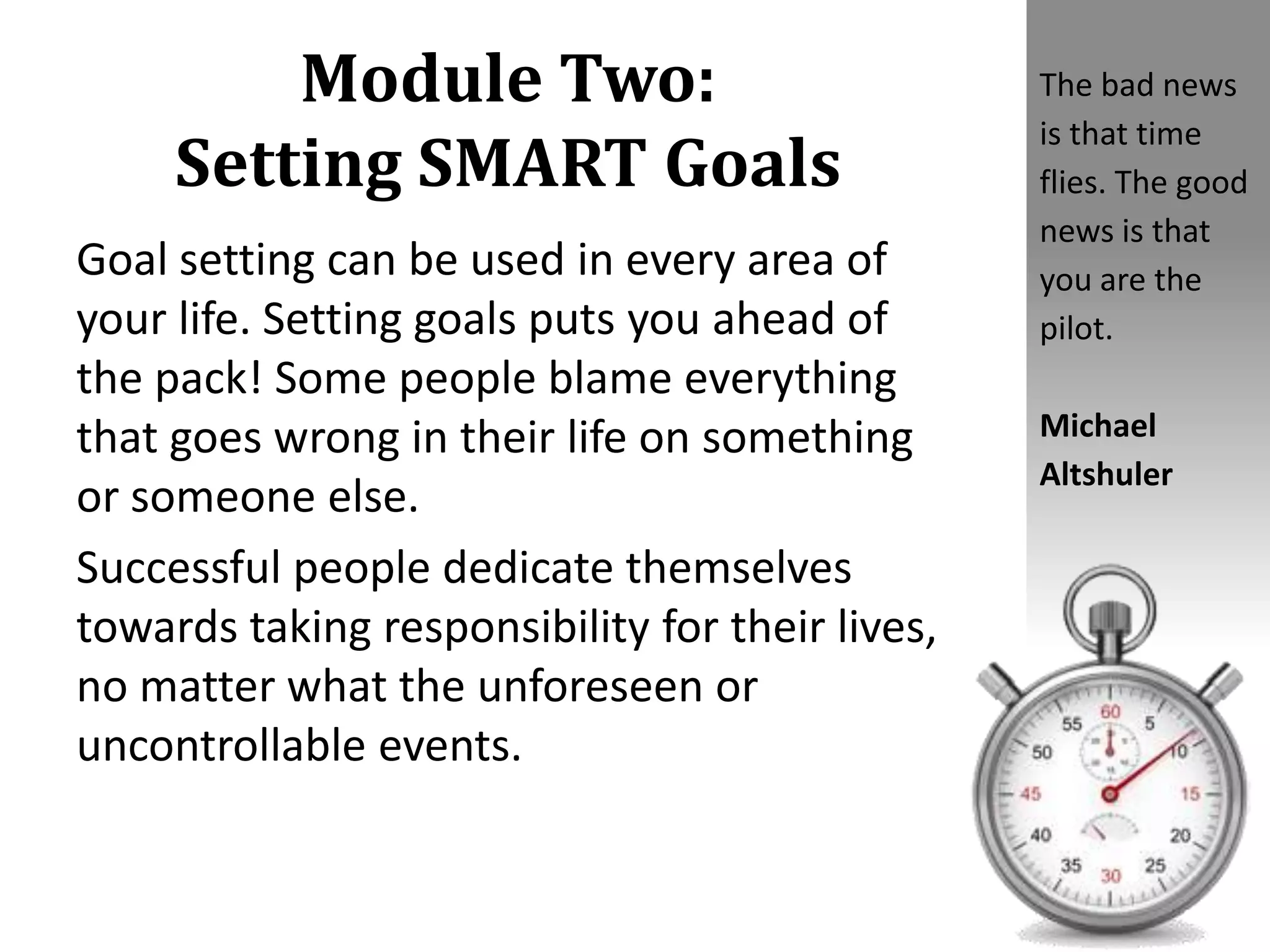 Module Two:
Setting SMART Goals
Goal setting can be used in every area of
your life. Setting goals puts you ahead of
the pack! Some people blame everything
that goes wrong in their life on something
or someone else.
Successful people dedicate themselves
towards taking responsibility for their lives,
no matter what the unforeseen or
uncontrollable events.
The bad news
is that time
flies. The good
news is that
you are the
pilot.
Michael
Altshuler
 