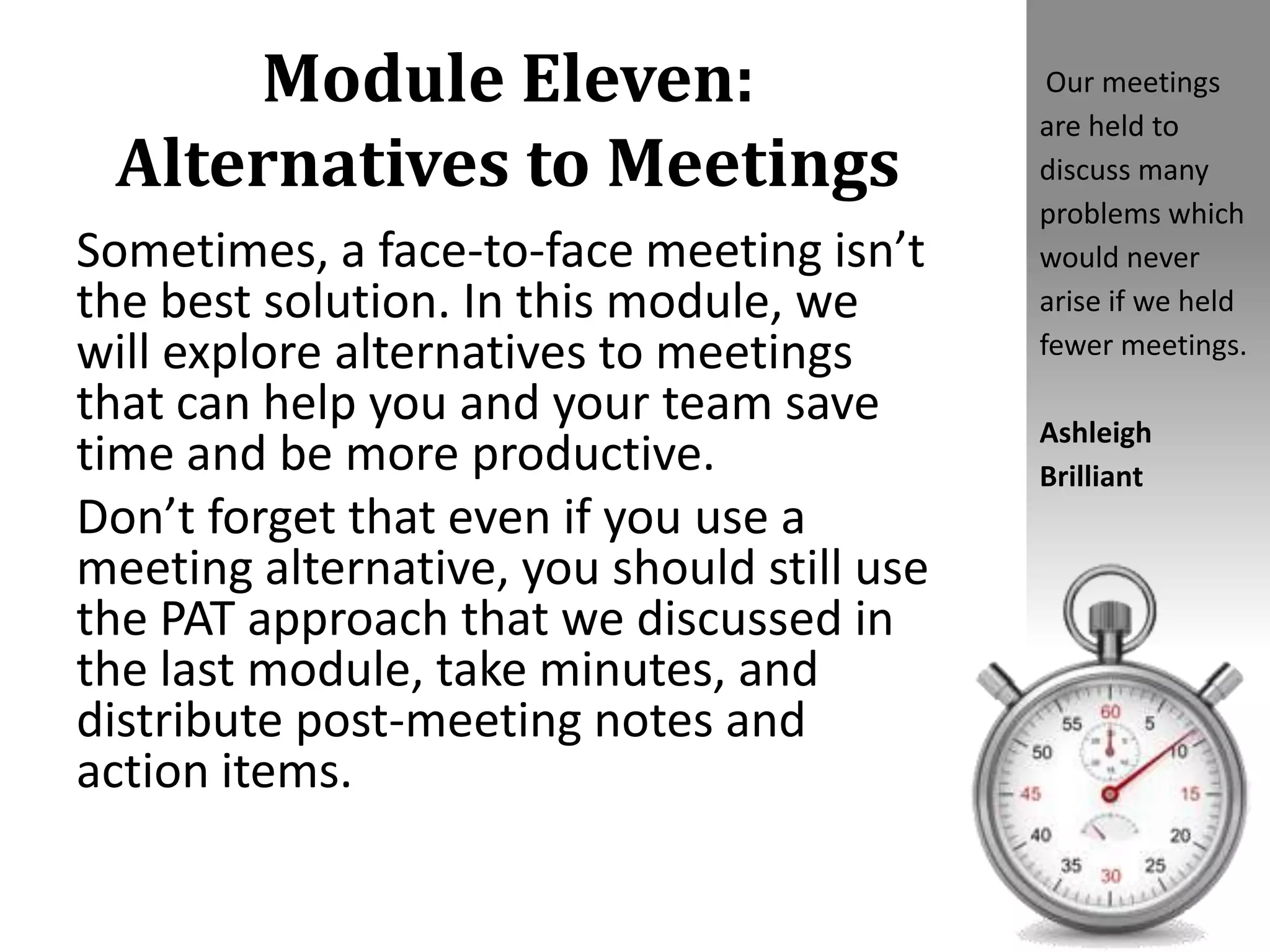 Module Eleven:
Alternatives to Meetings
Sometimes, a face-to-face meeting isn’t
the best solution. In this module, we
will explore alternatives to meetings
that can help you and your team save
time and be more productive.
Don’t forget that even if you use a
meeting alternative, you should still use
the PAT approach that we discussed in
the last module, take minutes, and
distribute post-meeting notes and
action items.
Our meetings
are held to
discuss many
problems which
would never
arise if we held
fewer meetings.
Ashleigh
Brilliant
 