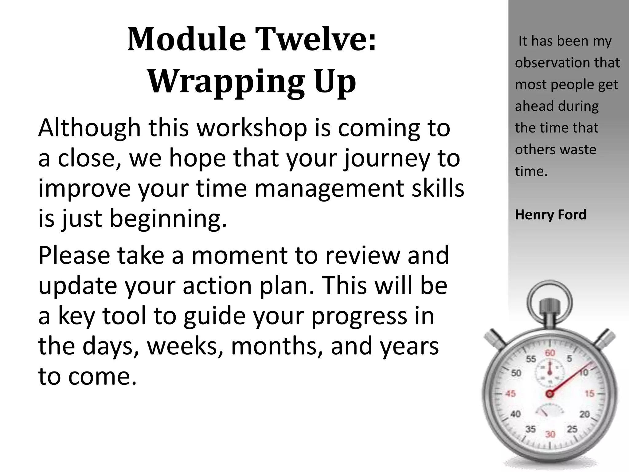 Module Twelve:
Wrapping Up
Although this workshop is coming to
a close, we hope that your journey to
improve your time management skills
is just beginning.
Please take a moment to review and
update your action plan. This will be
a key tool to guide your progress in
the days, weeks, months, and years
to come.
It has been my
observation that
most people get
ahead during
the time that
others waste
time.
Henry Ford
 