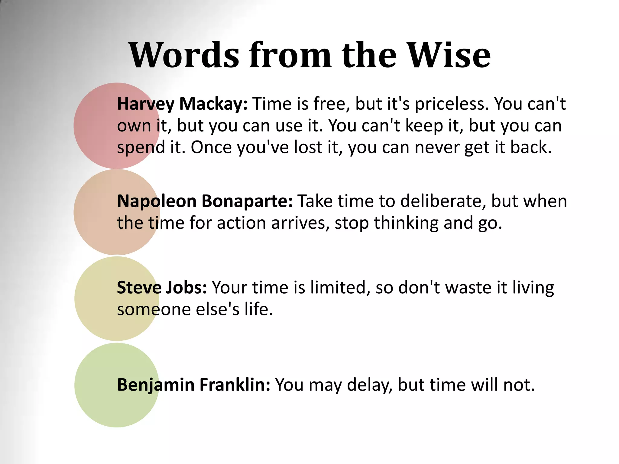 Words from the Wise
Harvey Mackay: Time is free, but it's priceless. You can't
own it, but you can use it. You can't keep it, but you can
spend it. Once you've lost it, you can never get it back.
Napoleon Bonaparte: Take time to deliberate, but when
the time for action arrives, stop thinking and go.
Steve Jobs: Your time is limited, so don't waste it living
someone else's life.
Benjamin Franklin: You may delay, but time will not.
 