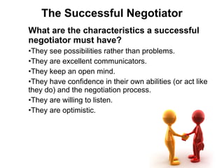 What are the characteristics a successful
negotiator must have?
•They see possibilities rather than problems.
•They are excellent communicators.
•They keep an open mind.
•They have confidence in their own abilities (or act like
they do) and the negotiation process.
•They are willing to listen.
•They are optimistic.
The Successful Negotiator
 