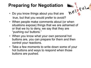 • Do you know things about you that are
true, but that you would prefer to avoid?
• When people make comments about (or when
situations expose) things that we are ashamed of
or that we try to deny, we say that they are
“pushing our buttons.”
• When you know what your own personal hot
buttons are, you can prepare for them and then
control your reactions.
• Take a few moments to write down some of your
hot buttons and ways to respond when those
buttons are pushed.
Preparing for Negotiation
 