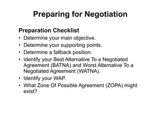 Preparation Checklist
• Determine your main objective.
• Determine your supporting points.
• Determine a fallback position.
• Identify your Best Alternative To a Negotiated
Agreement (BATNA) and Worst Alternative To a
Negotiated Agreement (WATNA).
• Identify your WAP.
• What Zone Of Possible Agreement (ZOPA) might
exist?
Preparing for Negotiation
 