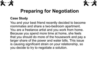 Case Study
You and your best friend recently decided to become
roommates and share a two-bedroom apartment.
You are a freelance artist and you work from home.
Because you spend more time at home, she feels
that you should do more of the housework and pay a
larger share of the power and water bills. This issue
is causing significant strain on your relationship, so
you decide to try to negotiate a solution.
Preparing for Negotiation
 