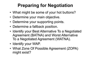 • What might be some of your hot buttons?
• Determine your main objective.
• Determine your supporting points.
• Determine a fallback position.
• Identify your Best Alternative To a Negotiated
Agreement (BATNA) and Worst Alternative
To a Negotiated Agreement (WATNA).
• Identify your WAP.
• What Zone Of Possible Agreement (ZOPA)
might exist?
Preparing for Negotiation
 