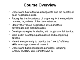 Course Overview
• Understand how often we all negotiate and the benefits of
good negotiation skills.
• Recognize the importance of preparing for the negotiation
process, regardless of the circumstances.
• Identify the various negotiation styles and their
advantages and disadvantages.
• Develop strategies for dealing with tough or unfair tactics.
• Gain skill in developing alternatives and recognizing
options.
• Have the opportunity to practice the “how to” of these
skills in a supportive environment.
• Understand basic negotiation principles, including
BATNA, WATNA, WAP, and the ZOPA.
 
