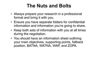 • Always prepare your research in a professional
format and bring it with you.
• Ensure you have separate folders for confidential
information and information you’re going to share.
• Keep both sets of information with you at all times
during the negotiation.
• You should have an information sheet outlining
your main objectives, supporting points, fallback
position, BATNA, WATNA, WAP, and ZOPA.
The Nuts and Bolts
 