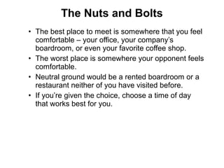 • The best place to meet is somewhere that you feel
comfortable – your office, your company’s
boardroom, or even your favorite coffee shop.
• The worst place is somewhere your opponent feels
comfortable.
• Neutral ground would be a rented boardroom or a
restaurant neither of you have visited before.
• If you’re given the choice, choose a time of day
that works best for you.
The Nuts and Bolts
 