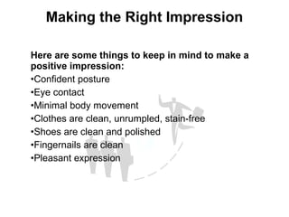 Here are some things to keep in mind to make a
positive impression:
•Confident posture
•Eye contact
•Minimal body movement
•Clothes are clean, unrumpled, stain-free
•Shoes are clean and polished
•Fingernails are clean
•Pleasant expression
Making the Right Impression
 