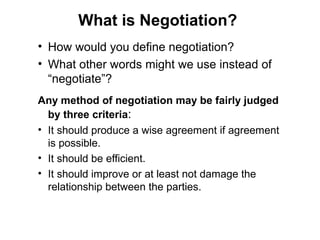 • How would you define negotiation?
• What other words might we use instead of
“negotiate”?
Any method of negotiation may be fairly judged
by three criteria:
• It should produce a wise agreement if agreement
is possible.
• It should be efficient.
• It should improve or at least not damage the
relationship between the parties.
What is Negotiation?
 