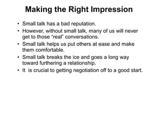 • Small talk has a bad reputation.
• However, without small talk, many of us will never
get to those “real” conversations.
• Small talk helps us put others at ease and make
them comfortable.
• Small talk breaks the ice and goes a long way
toward furthering a relationship.
• It is crucial to getting negotiation off to a good start.
Making the Right Impression
 