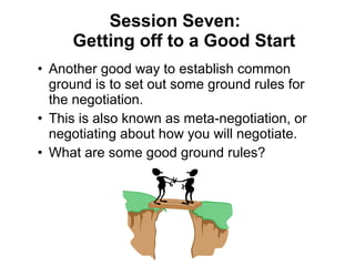• Another good way to establish common
ground is to set out some ground rules for
the negotiation.
• This is also known as meta-negotiation, or
negotiating about how you will negotiate.
• What are some good ground rules?
Session Seven:
Getting off to a Good Start
 