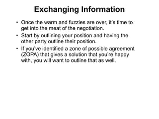 • Once the warm and fuzzies are over, it’s time to
get into the meat of the negotiation.
• Start by outlining your position and having the
other party outline their position.
• If you’ve identified a zone of possible agreement
(ZOPA) that gives a solution that you’re happy
with, you will want to outline that as well.
Exchanging Information
 