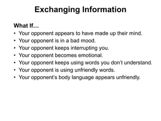 What If…
• Your opponent appears to have made up their mind.
• Your opponent is in a bad mood.
• Your opponent keeps interrupting you.
• Your opponent becomes emotional.
• Your opponent keeps using words you don’t understand.
• Your opponent is using unfriendly words.
• Your opponent’s body language appears unfriendly.
Exchanging Information
 