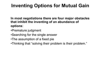 In most negotiations there are four major obstacles
that inhibit the inventing of an abundance of
options:
•Premature judgment
•Searching for the single answer
•The assumption of a fixed pie
•Thinking that “solving their problem is their problem.”
Inventing Options for Mutual Gain
 