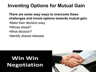 There are some easy ways to overcome these
challenges and invent options towards mutual gain.
•Make their decision easy
•Whose shoes?
•What decision?
•Identify shared interests
Inventing Options for Mutual Gain
 