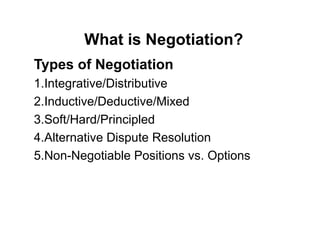 Types of Negotiation
1.Integrative/Distributive
2.Inductive/Deductive/Mixed
3.Soft/Hard/Principled
4.Alternative Dispute Resolution
5.Non-Negotiable Positions vs. Options
What is Negotiation?
 