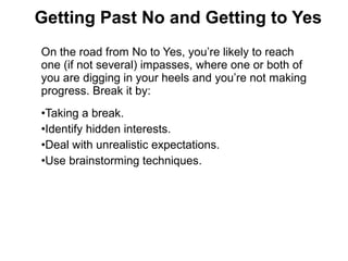 On the road from No to Yes, you’re likely to reach
one (if not several) impasses, where one or both of
you are digging in your heels and you’re not making
progress. Break it by:
•Taking a break.
•Identify hidden interests.
•Deal with unrealistic expectations.
•Use brainstorming techniques.
Getting Past No and Getting to Yes
 