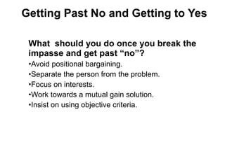What should you do once you break the
impasse and get past “no”?
•Avoid positional bargaining.
•Separate the person from the problem.
•Focus on interests.
•Work towards a mutual gain solution.
•Insist on using objective criteria.
Getting Past No and Getting to Yes
 