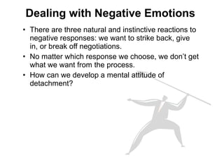 • There are three natural and instinctive reactions to
negative responses: we want to strike back, give
in, or break off negotiations.
• No matter which response we choose, we don’t get
what we want from the process.
• How can we develop a mental attitude of
detachment?
Dealing with Negative Emotions
 