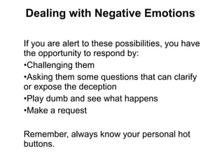 If you are alert to these possibilities, you have
the opportunity to respond by:
•Challenging them
•Asking them some questions that can clarify
or expose the deception
•Play dumb and see what happens
•Make a request
Remember, always know your personal hot
buttons.
Dealing with Negative Emotions
 