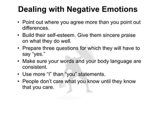 • Point out where you agree more than you point out
differences.
• Build their self-esteem. Give them sincere praise
on what they do well.
• Prepare three questions for which they will have to
say “yes.”
• Make sure your words and your body language are
consistent.
• Use more “I” than “you” statements.
• People don’t care what you know until they know
that you care.
Dealing with Negative Emotions
 