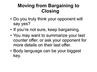 • Do you truly think your opponent will
say yes?
• If you’re not sure, keep bargaining.
• You may want to summarize your last
counter offer, or ask your opponent for
more details on their last offer.
• Body language can be your biggest
key.
Moving from Bargaining to
Closing
 