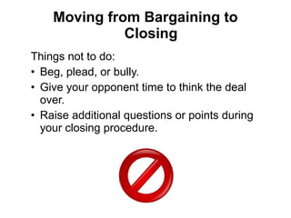 Things not to do:
• Beg, plead, or bully.
• Give your opponent time to think the deal
over.
• Raise additional questions or points during
your closing procedure.
Moving from Bargaining to
Closing
 