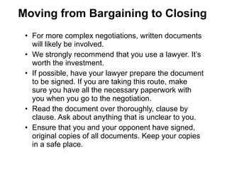 • For more complex negotiations, written documents
will likely be involved.
• We strongly recommend that you use a lawyer. It’s
worth the investment.
• If possible, have your lawyer prepare the document
to be signed. If you are taking this route, make
sure you have all the necessary paperwork with
you when you go to the negotiation.
• Read the document over thoroughly, clause by
clause. Ask about anything that is unclear to you.
• Ensure that you and your opponent have signed,
original copies of all documents. Keep your copies
in a safe place.
Moving from Bargaining to Closing
 