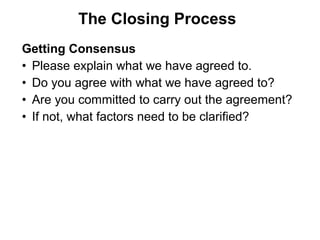 Getting Consensus
• Please explain what we have agreed to.
• Do you agree with what we have agreed to?
• Are you committed to carry out the agreement?
• If not, what factors need to be clarified?
The Closing Process
 
