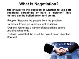 The answer to the question of whether to use soft
positional bargaining or hard is “neither.” This
method can be boiled down to 4 points.
•People: Separate the people from the problem.
•Interests: Focus on interests, not positions.
•Options: Generate a variety of possibilities before
deciding what to do.
•Criteria: Insist that the result be based on an objective
standard.
What is Negotiation?
 