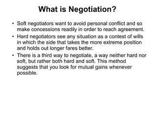 • Soft negotiators want to avoid personal conflict and so
make concessions readily in order to reach agreement.
• Hard negotiators see any situation as a contest of wills
in which the side that takes the more extreme position
and holds out longer fares better.
• There is a third way to negotiate, a way neither hard nor
soft, but rather both hard and soft. This method
suggests that you look for mutual gains whenever
possible.
What is Negotiation?
 