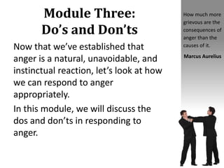 Module Three:
Do’s and Don’ts
Now that we’ve established that
anger is a natural, unavoidable, and
instinctual reaction, let’s look at how
we can respond to anger
appropriately.
In this module, we will discuss the
dos and don’ts in responding to
anger.
How much more
grievous are the
consequences of
anger than the
causes of it.
Marcus Aurelius
 