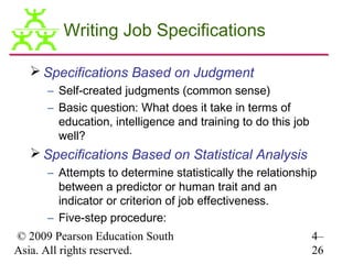 Writing Job Specifications

   Specifications Based on Judgment
      – Self-created judgments (common sense)
      – Basic question: What does it take in terms of
        education, intelligence and training to do this job
        well?
   Specifications Based on Statistical Analysis
      – Attempts to determine statistically the relationship
        between a predictor or human trait and an
        indicator or criterion of job effectiveness.
      – Five-step procedure:
© 2009 Pearson Education South                                4–
Asia. All rights reserved.                                    26
 