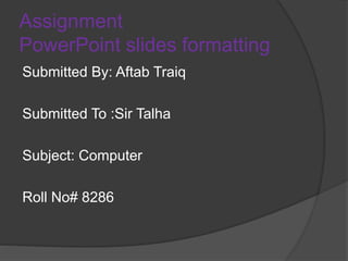 Assignment
PowerPoint slides formatting
Submitted By: Aftab Traiq
Submitted To :Sir Talha
Subject: Computer
Roll No# 8286
 