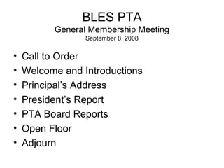 BLES PTA
General Membership Meeting
September 8, 2008

•
•
•
•
•
•
•

Call to Order
Welcome and Introductions
Principal’s Address
President’s Report
PTA Board Reports
Open Floor
Adjourn

 