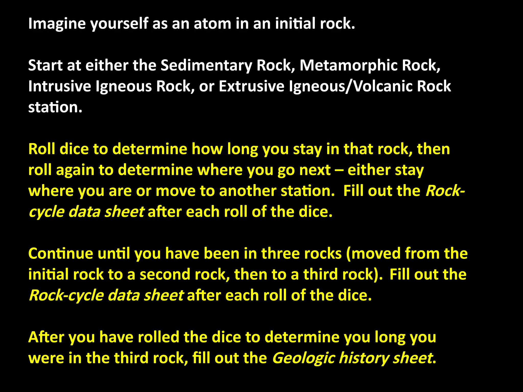 Imagine yourself as an atom in an initial rock.
Start at either the Sedimentary Rock, Metamorphic Rock,
Intrusive Igneous Rock, or Extrusive Igneous/Volcanic Rock
station.
Roll dice to determine how long you stay in that rock, then
roll again to determine where you go next – either stay
where you are or move to another station. Fill out the Rock-
cycle data sheet after each roll of the dice.
Continue until you have been in three rocks (moved from the
initial rock to a second rock, then to a third rock). Fill out the
Rock-cycle data sheet after each roll of the dice.
After you have rolled the dice to determine you long you
were in the third rock, fill out the Geologic history sheet.
 