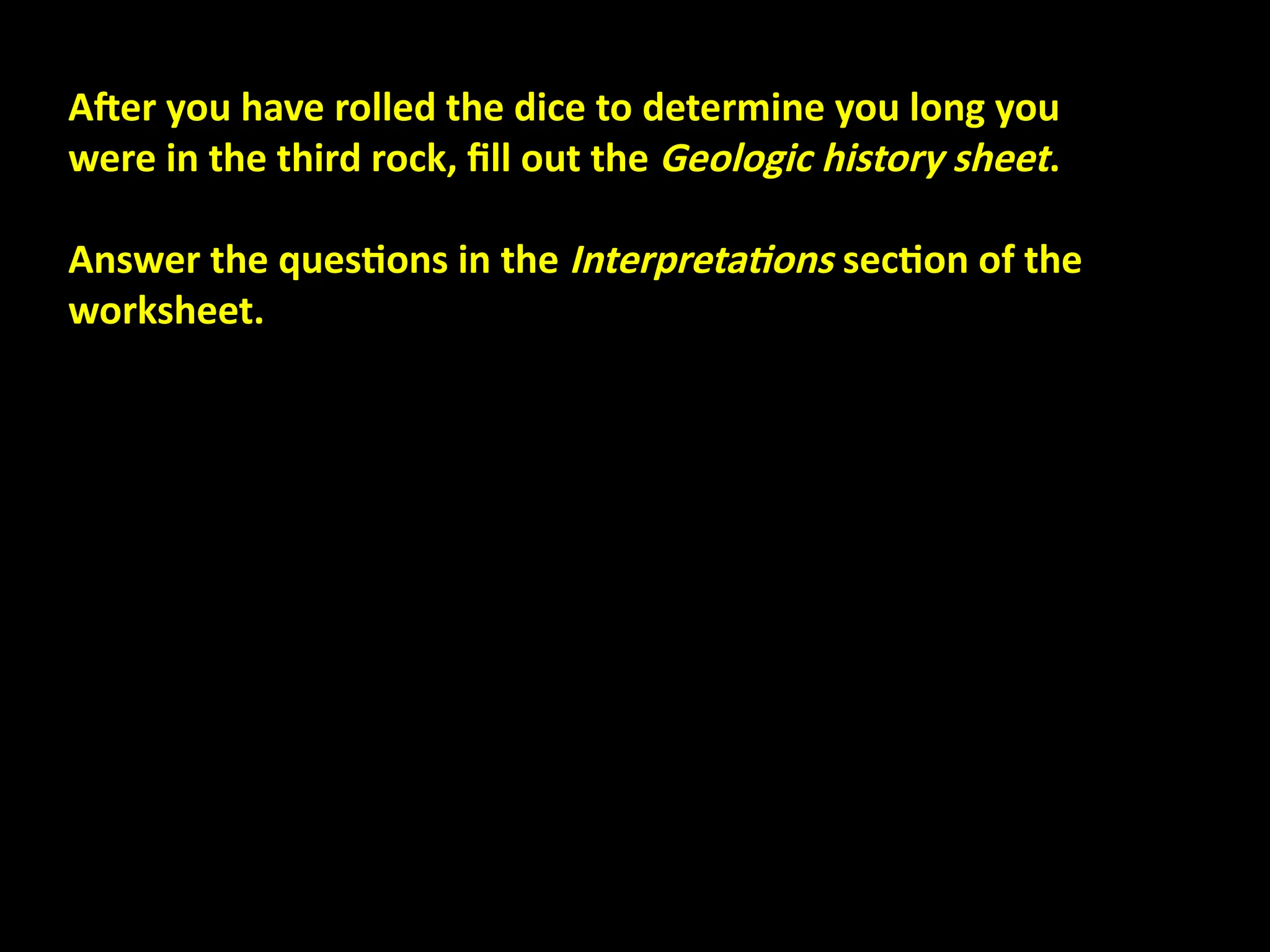 After you have rolled the dice to determine you long you
were in the third rock, fill out the Geologic history sheet.
Answer the questions in the Interpretations section of the
worksheet.
 