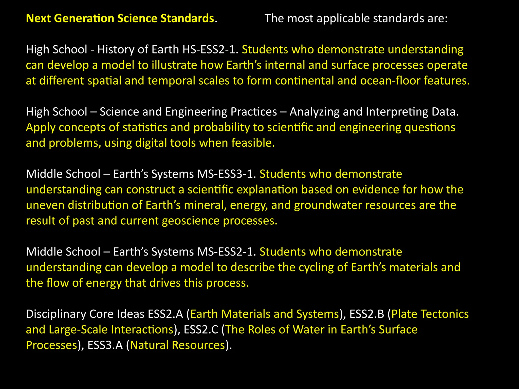 Next Generation Science Standards. The most applicable standards are:
High School - History of Earth HS-ESS2-1. Students who demonstrate understanding
can develop a model to illustrate how Earth’s internal and surface processes operate
at different spatial and temporal scales to form continental and ocean-floor features.
High School – Science and Engineering Practices – Analyzing and Interpreting Data.
Apply concepts of statistics and probability to scientific and engineering questions
and problems, using digital tools when feasible.
Middle School – Earth’s Systems MS-ESS3-1. Students who demonstrate
understanding can construct a scientific explanation based on evidence for how the
uneven distribution of Earth’s mineral, energy, and groundwater resources are the
result of past and current geoscience processes.
Middle School – Earth’s Systems MS-ESS2-1. Students who demonstrate
understanding can develop a model to describe the cycling of Earth’s materials and
the flow of energy that drives this process.
Disciplinary Core Ideas ESS2.A (Earth Materials and Systems), ESS2.B (Plate Tectonics
and Large-Scale Interactions), ESS2.C (The Roles of Water in Earth’s Surface
Processes), ESS3.A (Natural Resources).
 