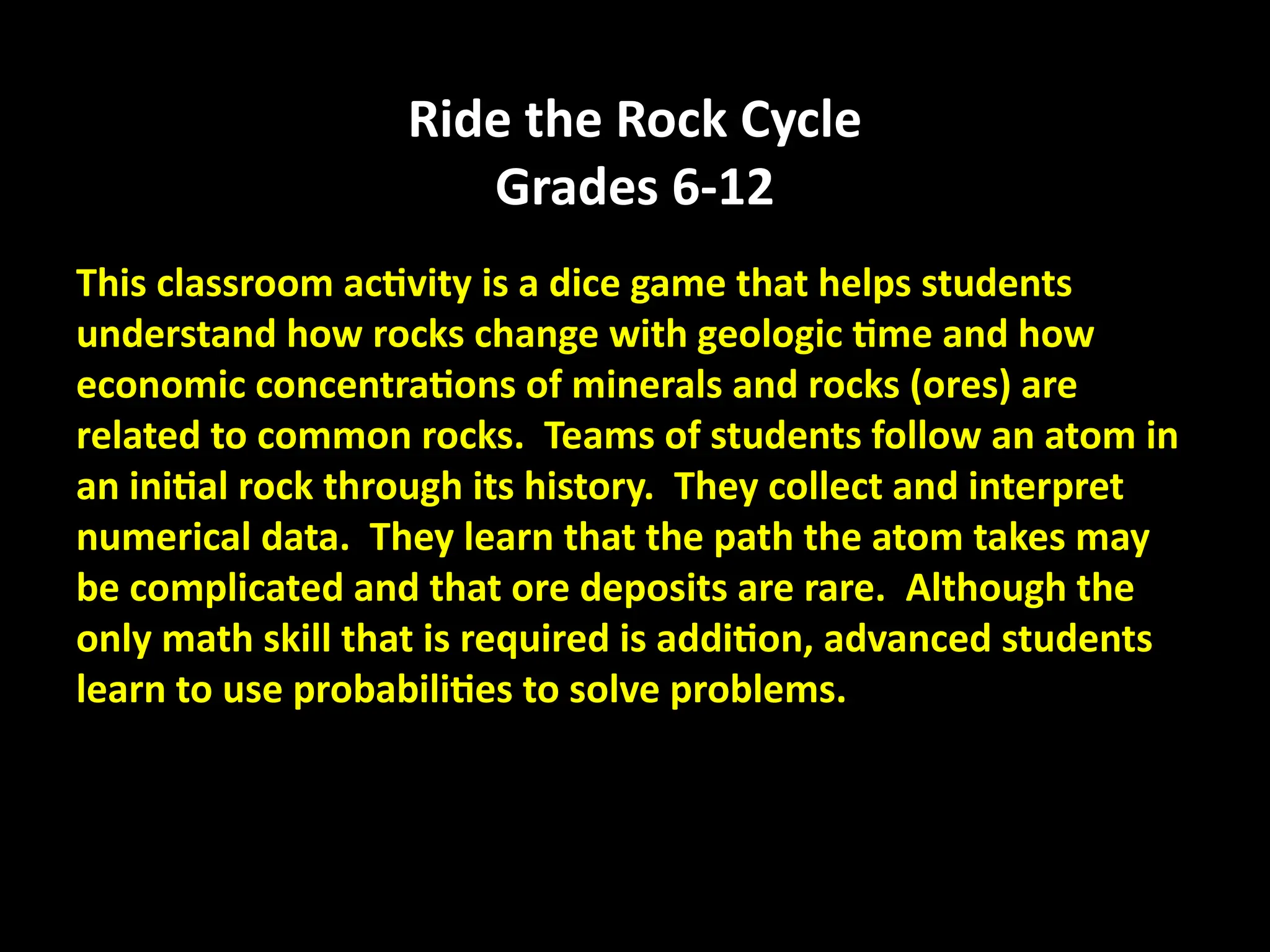 Ride the Rock Cycle
Grades 6-12
This classroom activity is a dice game that helps students
understand how rocks change with geologic time and how
economic concentrations of minerals and rocks (ores) are
related to common rocks. Teams of students follow an atom in
an initial rock through its history. They collect and interpret
numerical data. They learn that the path the atom takes may
be complicated and that ore deposits are rare. Although the
only math skill that is required is addition, advanced students
learn to use probabilities to solve problems.
 