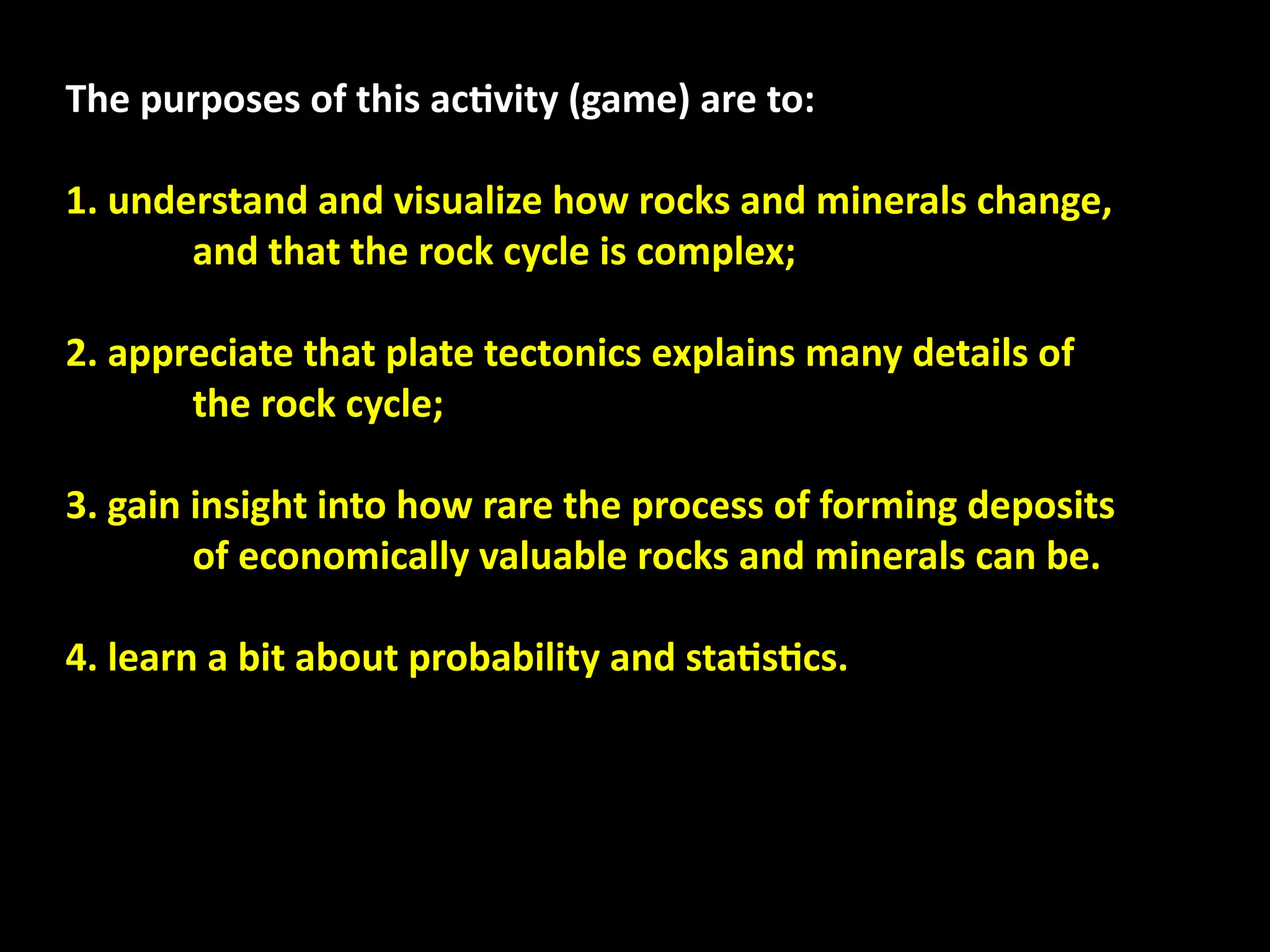 The purposes of this activity (game) are to:
1. understand and visualize how rocks and minerals change,
and that the rock cycle is complex;
2. appreciate that plate tectonics explains many details of
the rock cycle;
3. gain insight into how rare the process of forming deposits
of economically valuable rocks and minerals can be.
4. learn a bit about probability and statistics.
 