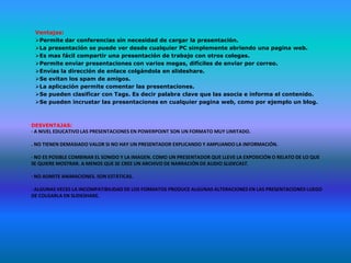Ventajas:
 Permite dar conferencias sin necesidad de cargar la presentación.
 La presentación se puede ver desde cualquier PC simplemente abriendo una pagina web.
 Es mas fácil compartir una presentación de trabajo con otros colegas.
 Permite enviar presentaciones con varios megas, difíciles de enviar por correo.
 Envías la dirección de enlace colgándola en slideshare.
 Se evitan los spam de amigos.
 La aplicación permite comentar las presentaciones.
 Se pueden clasificar con Tags. Es decir palabra clave que las asocia e informa el contenido.
 Se pueden incrustar las presentaciones en cualquier pagina web, como por ejemplo un blog.



DESVENTAJAS:
· A NIVEL EDUCATIVO LAS PRESENTACIONES EN POWERPOINT SON UN FORMATO MUY LIMITADO.

. NO TIENEN DEMASIADO VALOR SI NO HAY UN PRESENTADOR EXPLICANDO Y AMPLIANDO LA INFORMACIÓN.

· NO ES POSIBLE COMBINAR EL SONIDO Y LA IMAGEN. COMO UN PRESENTADOR QUE LLEVE LA EXPOSICIÓN O RELATO DE LO QUE
SE QUIERE MOSTRAR. A MENOS QUE SE CREE UN ARCHIVO DE NARRACIÓN DE AUDIO SLIDECAST.

· NO ADMITE ANIMACIONES. SON ESTÁTICAS.

· ALGUNAS VECES LA INCOMPATIBILIDAD DE LOS FORMATOS PRODUCE ALGUNAS ALTERACIONES EN LAS PRESENTACIONES LUEGO
DE COLGARLA EN SLIDESHARE.
 