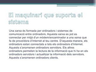 Una xarxa és formada per ordinadors i sistemes de
comunicació entre ordinadors. Aquesta xarxa es pot es
connectar per mitjà d’un mòdem/encaminador a una xarxa que
fa de proveïdora d’Internet al teu centre. D’aquesta manera, els
ordinadors estan connectats a tots els ordinadors d’Internet.
Aquests s’anomenen ordinadors servidors. Els altres
ordinadors permeten la lectura de la informació que hi ha en els
ordinadors servidors i actualitzar la informació dels servidors.
Aquests s’anomenen ordinadors clients.
 