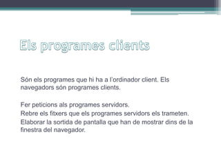 Són els programes que hi ha a l’ordinador client. Els
navegadors són programes clients.
Fer peticions als programes servidors.
Rebre els fitxers que els programes servidors els trameten.
Elaborar la sortida de pantalla que han de mostrar dins de la
finestra del navegador.
 