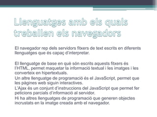 El navegador rep dels servidors fitxers de text escrits en diferents
llenguatges que és capaç d’interpretar.
El llenguatge de base en què són escrits aquests fitxers és
l’HTML, permet maquetar la informació textual i les imatges i les
converteix en hipertextuals.
Un altre llenguatge de programació és el JavaScript, permet que
les pàgines web siguin interactives.
L’Ajax és un conjunt d’instruccions del JavaScript que permet fer
peticions parcials d’informació al servidor.
Hi ha altres llenguatges de programació que generen objectes
incrustats en la imatge creada amb el navegador.
 
