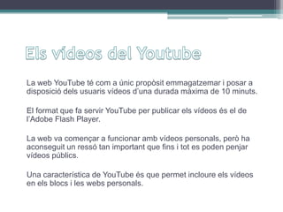 La web YouTube té com a únic propòsit emmagatzemar i posar a
disposició dels usuaris vídeos d’una durada màxima de 10 minuts.
El format que fa servir YouTube per publicar els vídeos és el de
l’Adobe Flash Player.
La web va començar a funcionar amb vídeos personals, però ha
aconseguit un ressó tan important que fins i tot es poden penjar
vídeos públics.
Una característica de YouTube és que permet incloure els vídeos
en els blocs i les webs personals.
 